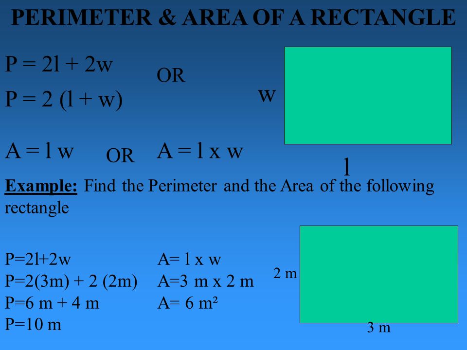 PERIMETER & AREA OF A RECTANGLE P = 2l + 2w l w P = 2 (l + w) OR A = l w A = l x w P=2l+2w P=2(3m) + 2 (2m) P=6 m + 4 m P=10 m A= l x w A=3 m x 2 m A= 6 m²m² 2 m 3 m Example: Find the Perimeter and the Area of the following rectangle