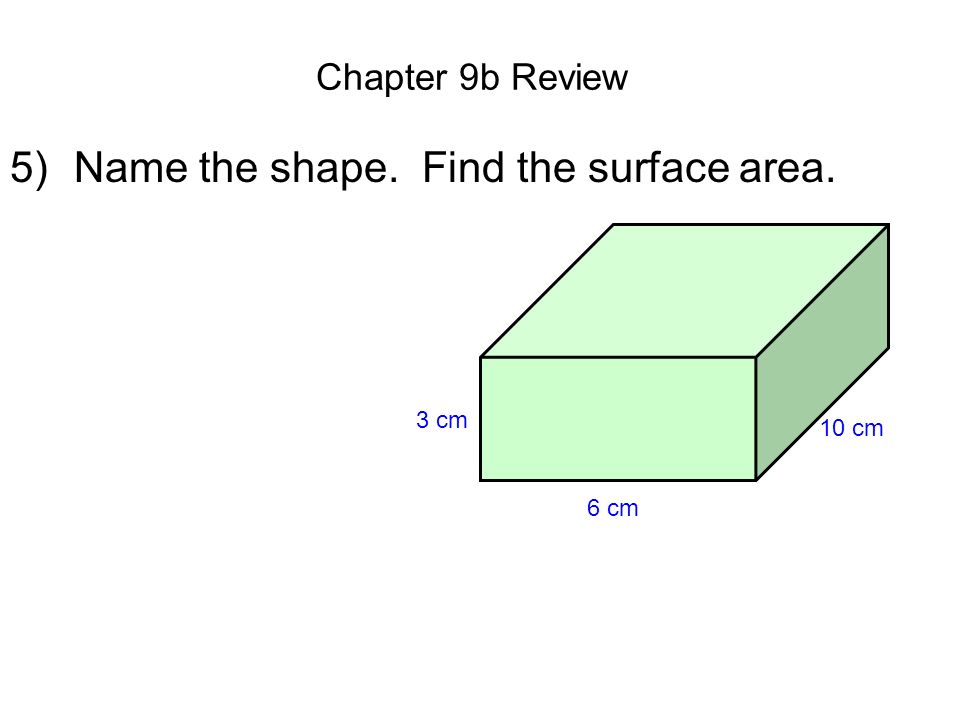 Chapter 9b Review 5)Name the shape. Find the surface area. 6 cm 10 cm 3 cm