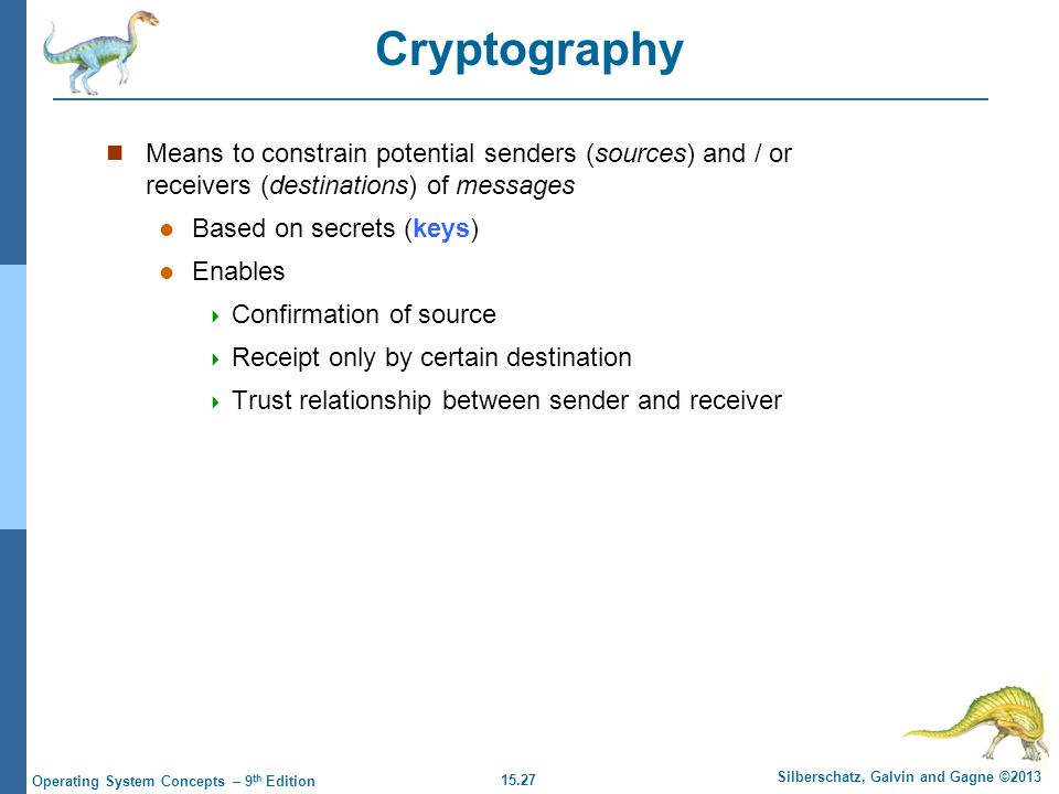 15.27 Silberschatz, Galvin and Gagne ©2013 Operating System Concepts – 9 th Edition Cryptography Means to constrain potential senders (sources) and / or receivers (destinations) of messages Based on secrets (keys) Enables  Confirmation of source  Receipt only by certain destination  Trust relationship between sender and receiver