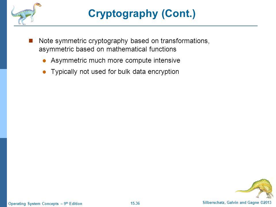 15.36 Silberschatz, Galvin and Gagne ©2013 Operating System Concepts – 9 th Edition Cryptography (Cont.) Note symmetric cryptography based on transformations, asymmetric based on mathematical functions Asymmetric much more compute intensive Typically not used for bulk data encryption