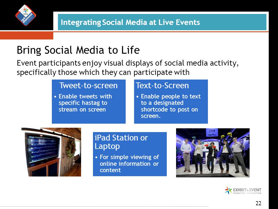 Integrating Social Media at Live Events Bring Social Media to Life Event participants enjoy visual displays of social media activity, specifically those which they can participate with 22 Tweet-to-screen Enable tweets with specific hastag to stream on screen Text-to-Screen Enable people to text to a designated shortcode to post on screen.