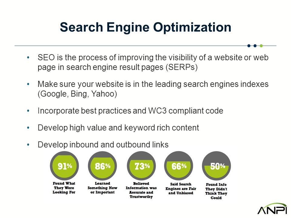 Search Engine Optimization SEO is the process of improving the visibility of a website or web page in search engine result pages (SERPs) Make sure your website is in the leading search engines indexes (Google, Bing, Yahoo) Incorporate best practices and WC3 compliant code Develop high value and keyword rich content Develop inbound and outbound links