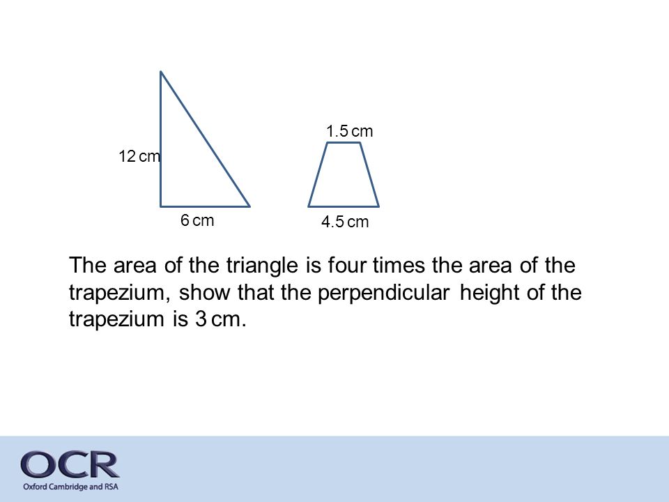 12 cm 6 cm 1.5 cm 4.5 cm The area of the triangle is four times the area of the trapezium, show that the perpendicular height of the trapezium is 3 cm.