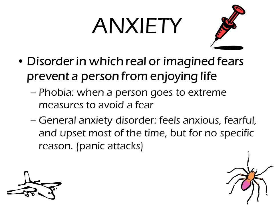 ANXIETY Disorder in which real or imagined fears prevent a person from enjoying life –Phobia: when a person goes to extreme measures to avoid a fear –General anxiety disorder: feels anxious, fearful, and upset most of the time, but for no specific reason.