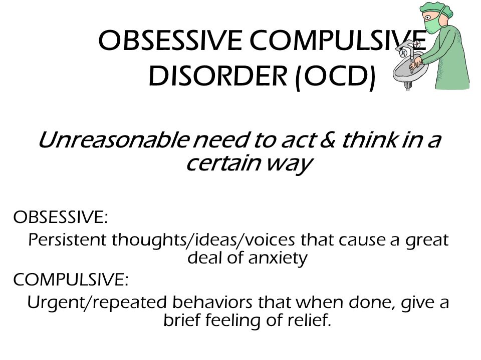 OBSESSIVE COMPULSIVE DISORDER (OCD) Unreasonable need to act & think in a certain way OBSESSIVE: Persistent thoughts/ideas/voices that cause a great deal of anxiety COMPULSIVE: Urgent/repeated behaviors that when done, give a brief feeling of relief.