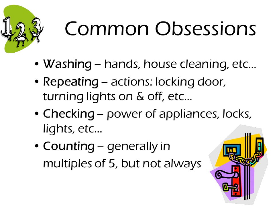 Common Obsessions Washing – hands, house cleaning, etc… Repeating – actions: locking door, turning lights on & off, etc… Checking – power of appliances, locks, lights, etc… Counting – generally in multiples of 5, but not always
