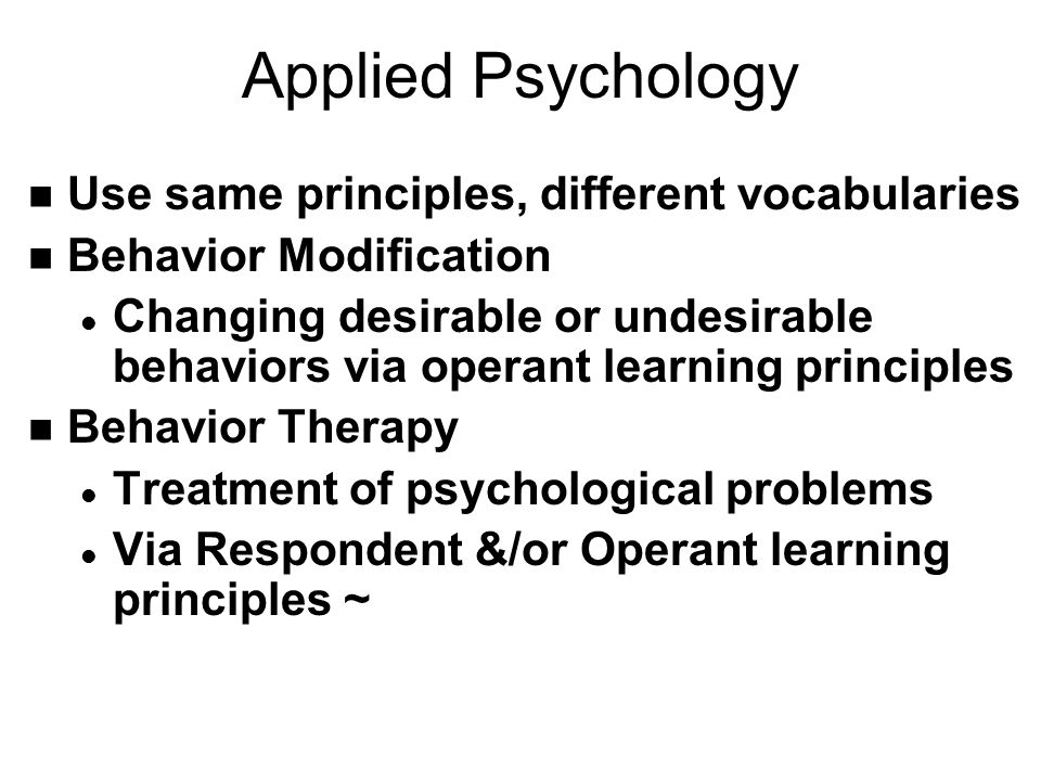 Applied Psychology n Use same principles, different vocabularies n Behavior Modification l Changing desirable or undesirable behaviors via operant learning principles n Behavior Therapy l Treatment of psychological problems l Via Respondent &/or Operant learning principles ~