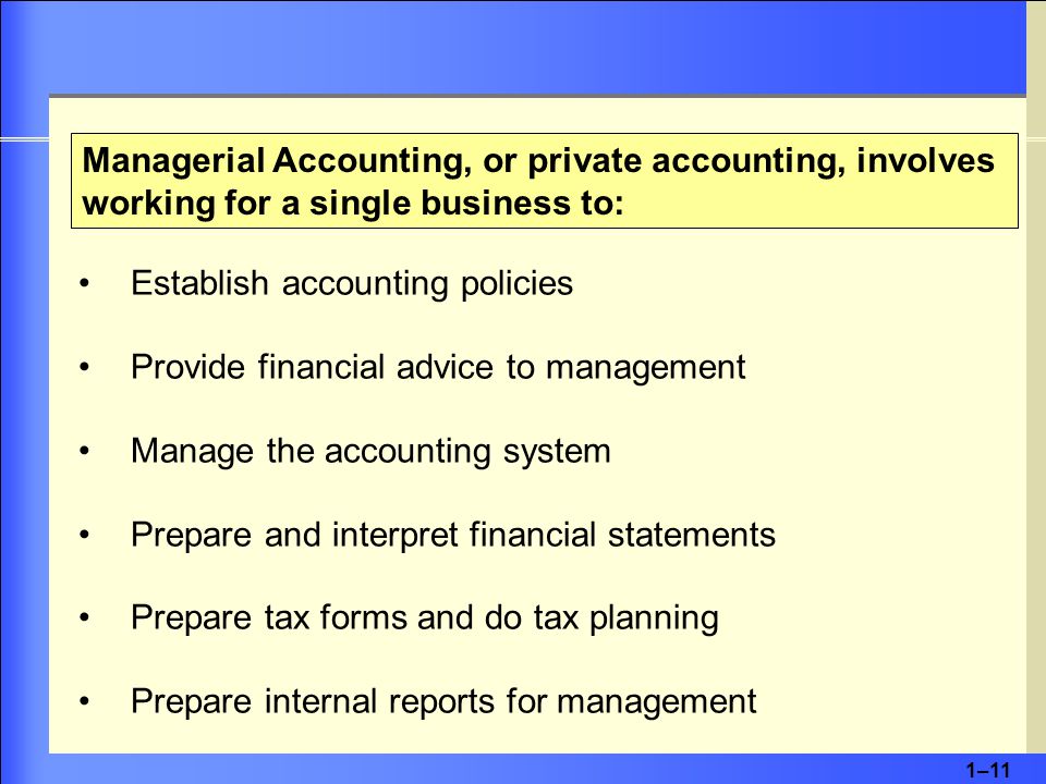 1–11 Managerial Accounting, or private accounting, involves working for a single business to: Establish accounting policies Provide financial advice to management Manage the accounting system Prepare and interpret financial statements Prepare tax forms and do tax planning Prepare internal reports for management