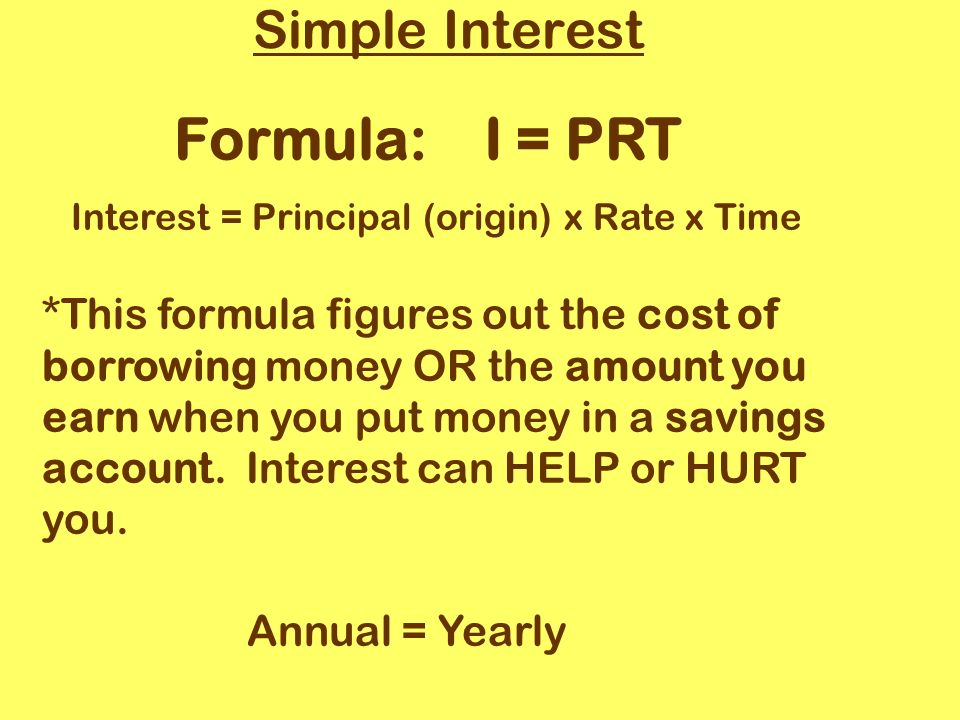 Simple Interest Formula: I = PRT Interest = Principal (origin) x Rate x Time *This formula figures out the cost of borrowing money OR the amount you earn when you put money in a savings account.