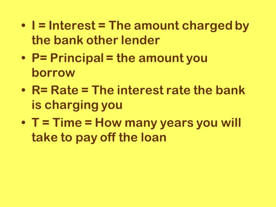 I = Interest = The amount charged by the bank other lender P= Principal = the amount you borrow R= Rate = The interest rate the bank is charging you T = Time = How many years you will take to pay off the loan