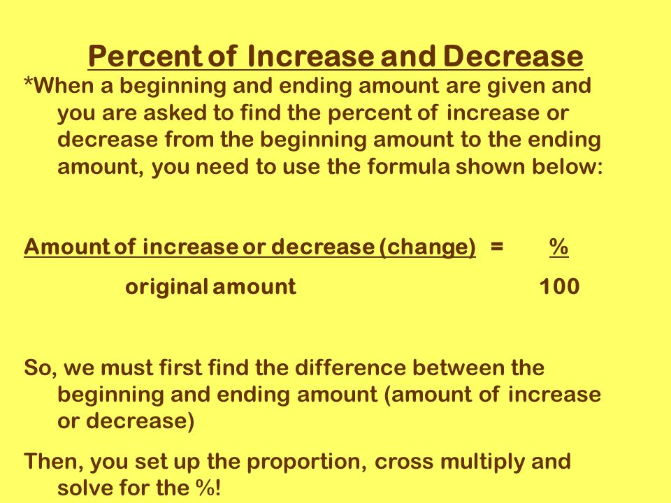 Percent of Increase and Decrease *When a beginning and ending amount are given and you are asked to find the percent of increase or decrease from the beginning amount to the ending amount, you need to use the formula shown below: Amount of increase or decrease (change) = % original amount 100 So, we must first find the difference between the beginning and ending amount (amount of increase or decrease) Then, you set up the proportion, cross multiply and solve for the %!