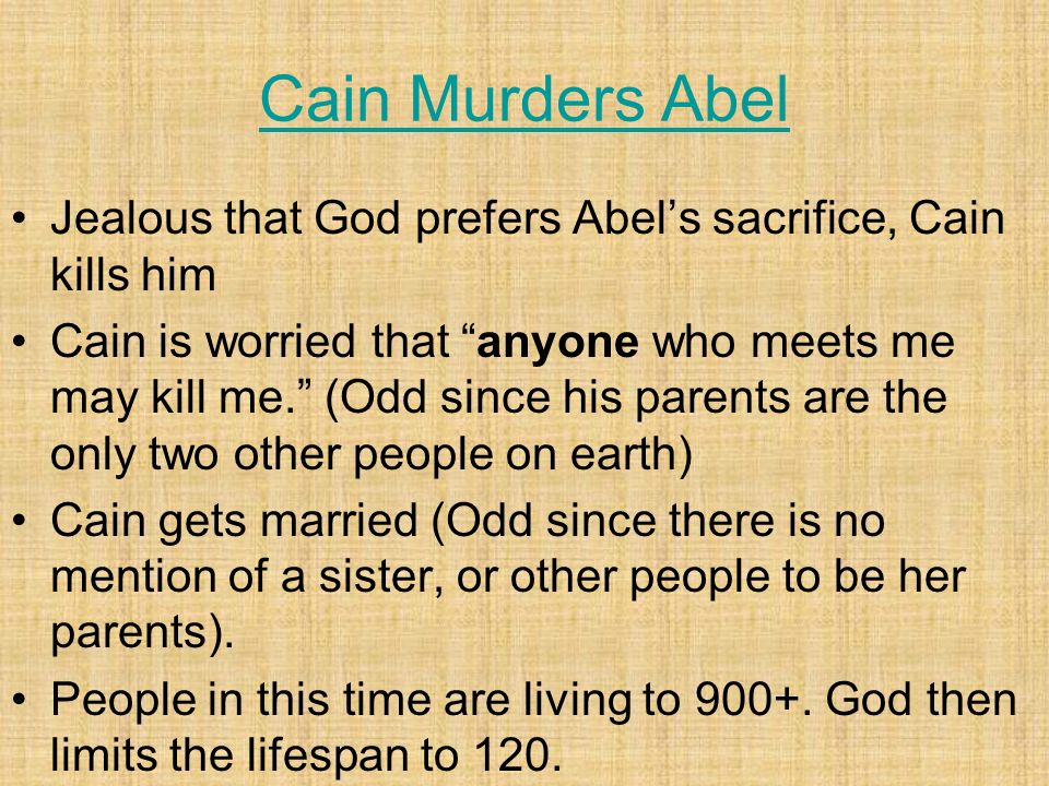 Cain Murders Abel Jealous that God prefers Abel’s sacrifice, Cain kills him Cain is worried that anyone who meets me may kill me. (Odd since his parents are the only two other people on earth) Cain gets married (Odd since there is no mention of a sister, or other people to be her parents).