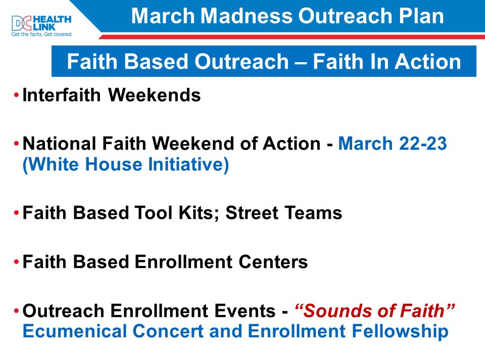 March Madness Outreach Plan Interfaith Weekends National Faith Weekend of Action - March (White House Initiative) Faith Based Tool Kits; Street Teams Faith Based Enrollment Centers Outreach Enrollment Events - Sounds of Faith Ecumenical Concert and Enrollment Fellowship Faith Based Outreach – Faith In Action