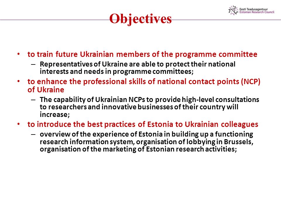 Objectives to train future Ukrainian members of the programme committee – Representatives of Ukraine are able to protect their national interests and needs in programme committees; to enhance the professional skills of national contact points (NCP) of Ukraine – The capability of Ukrainian NCPs to provide high-level consultations to researchers and innovative businesses of their country will increase; to introduce the best practices of Estonia to Ukrainian colleagues – overview of the experience of Estonia in building up a functioning research information system, organisation of lobbying in Brussels, organisation of the marketing of Estonian research activities;