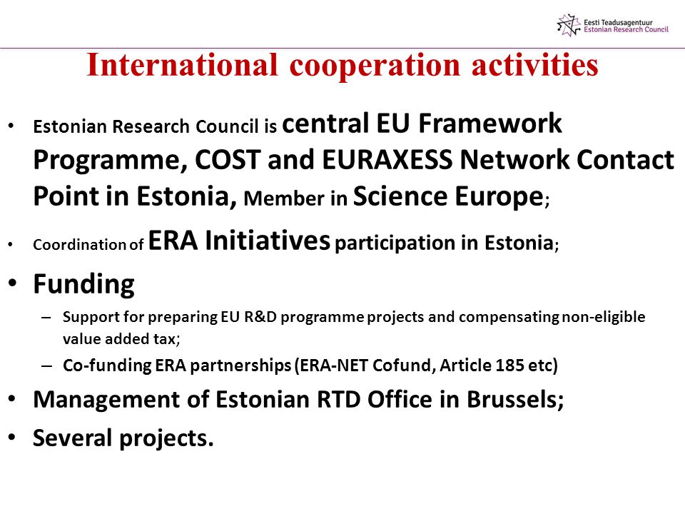 International cooperation activities Estonian Research Council is central EU Framework Programme, COST and EURAXESS Network Contact Point in Estonia, Member in Science Europe ; Coordination of ERA Initiatives participation in Estonia ; Funding – Support for preparing EU R&D programme projects and compensating non-eligible value added tax ; – Co-funding ERA partnerships (ERA-NET Cofund, Article 185 etc) Management of Estonian RTD Office in Brussels; Several projects.