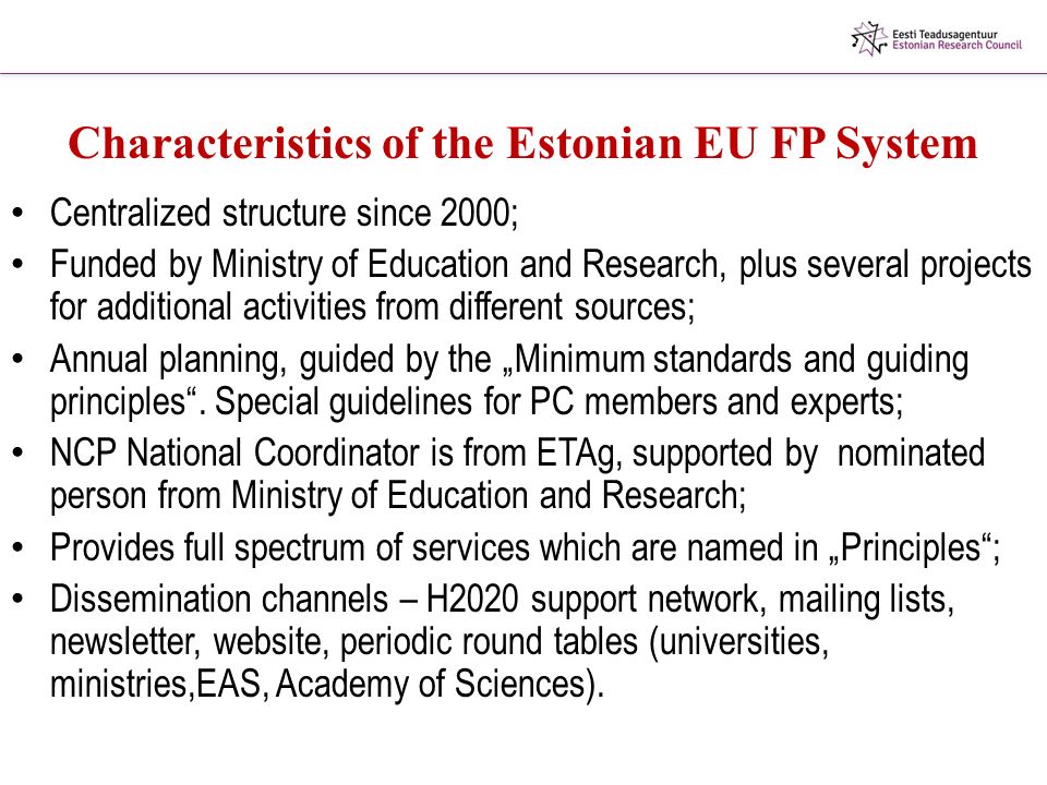 Characteristics of the Estonian EU FP System Centralized structure since 2000; Funded by Ministry of Education and Research, plus several projects for additional activities from different sources; Annual planning, guided by the „Minimum standards and guiding principles .