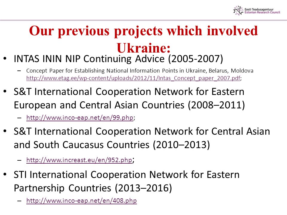 Our previous projects which involved Ukraine: INTAS ININ NIP Continuing Advice ( ) – Concept Paper for Establishing National Information Points in Ukraine, Belarus, Moldova     S&T International Cooperation Network for Eastern European and Central Asian Countries (2008–2011) –     S&T International Cooperation Network for Central Asian and South Caucasus Countries (2010–2013) –   ;   STI International Cooperation Network for Eastern Partnership Countries (2013–2016) –