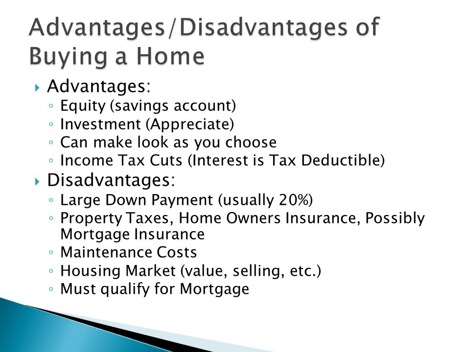  Advantages: ◦ Equity (savings account) ◦ Investment (Appreciate) ◦ Can make look as you choose ◦ Income Tax Cuts (Interest is Tax Deductible)  Disadvantages: ◦ Large Down Payment (usually 20%) ◦ Property Taxes, Home Owners Insurance, Possibly Mortgage Insurance ◦ Maintenance Costs ◦ Housing Market (value, selling, etc.) ◦ Must qualify for Mortgage