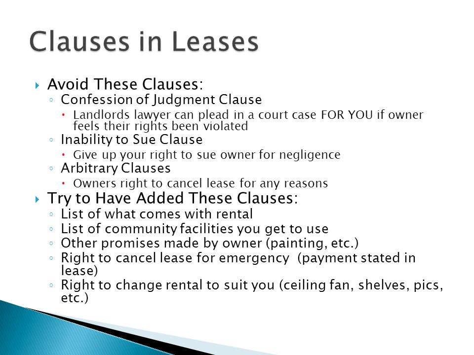  Avoid These Clauses: ◦ Confession of Judgment Clause  Landlords lawyer can plead in a court case FOR YOU if owner feels their rights been violated ◦ Inability to Sue Clause  Give up your right to sue owner for negligence ◦ Arbitrary Clauses  Owners right to cancel lease for any reasons  Try to Have Added These Clauses: ◦ List of what comes with rental ◦ List of community facilities you get to use ◦ Other promises made by owner (painting, etc.) ◦ Right to cancel lease for emergency (payment stated in lease) ◦ Right to change rental to suit you (ceiling fan, shelves, pics, etc.)