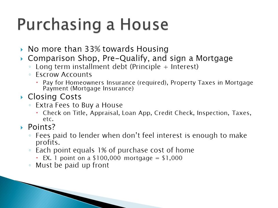  No more than 33% towards Housing  Comparison Shop, Pre-Qualify, and sign a Mortgage ◦ Long term installment debt (Principle + Interest) ◦ Escrow Accounts  Pay for Homeowners Insurance (required), Property Taxes in Mortgage Payment (Mortgage Insurance)  Closing Costs ◦ Extra Fees to Buy a House  Check on Title, Appraisal, Loan App, Credit Check, Inspection, Taxes, etc.
