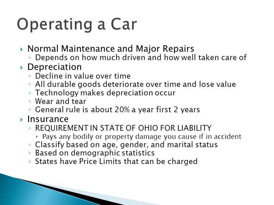  Normal Maintenance and Major Repairs ◦ Depends on how much driven and how well taken care of  Depreciation ◦ Decline in value over time ◦ All durable goods deteriorate over time and lose value ◦ Technology makes depreciation occur ◦ Wear and tear ◦ General rule is about 20% a year first 2 years  Insurance ◦ REQUIREMENT IN STATE OF OHIO FOR LIABILITY  Pays any bodily or property damage you cause if in accident ◦ Classify based on age, gender, and marital status ◦ Based on demographic statistics ◦ States have Price Limits that can be charged