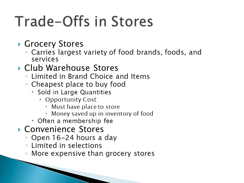  Grocery Stores ◦ Carries largest variety of food brands, foods, and services  Club Warehouse Stores ◦ Limited in Brand Choice and Items ◦ Cheapest place to buy food  Sold in Large Quantities  Opportunity Cost:  Must have place to store  Money saved up in inventory of food  Often a membership fee  Convenience Stores ◦ Open hours a day ◦ Limited in selections ◦ More expensive than grocery stores