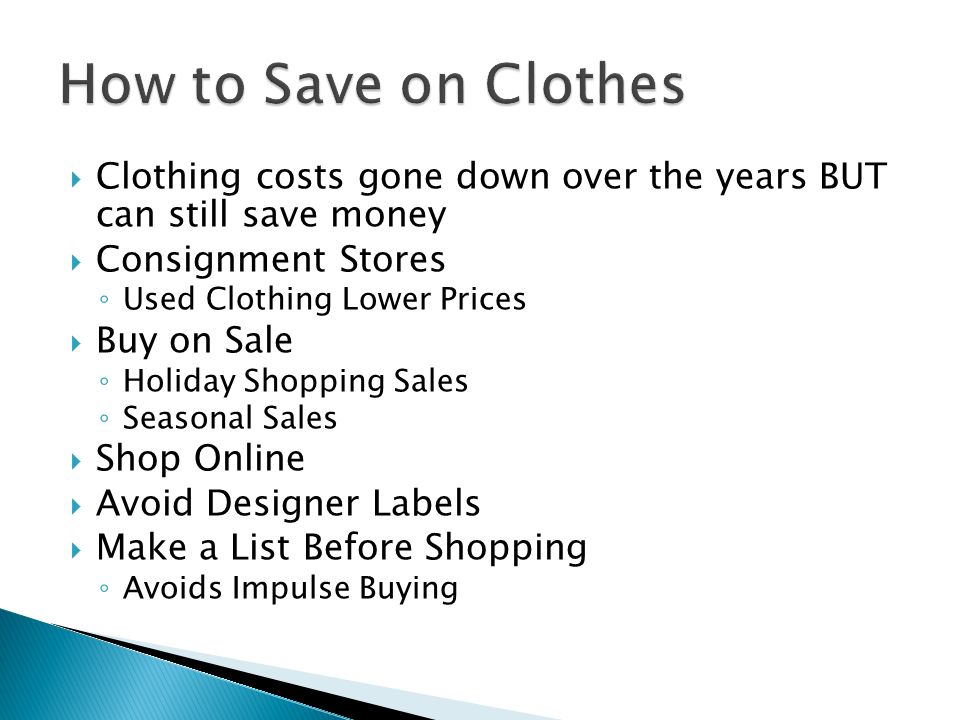  Clothing costs gone down over the years BUT can still save money  Consignment Stores ◦ Used Clothing Lower Prices  Buy on Sale ◦ Holiday Shopping Sales ◦ Seasonal Sales  Shop Online  Avoid Designer Labels  Make a List Before Shopping ◦ Avoids Impulse Buying