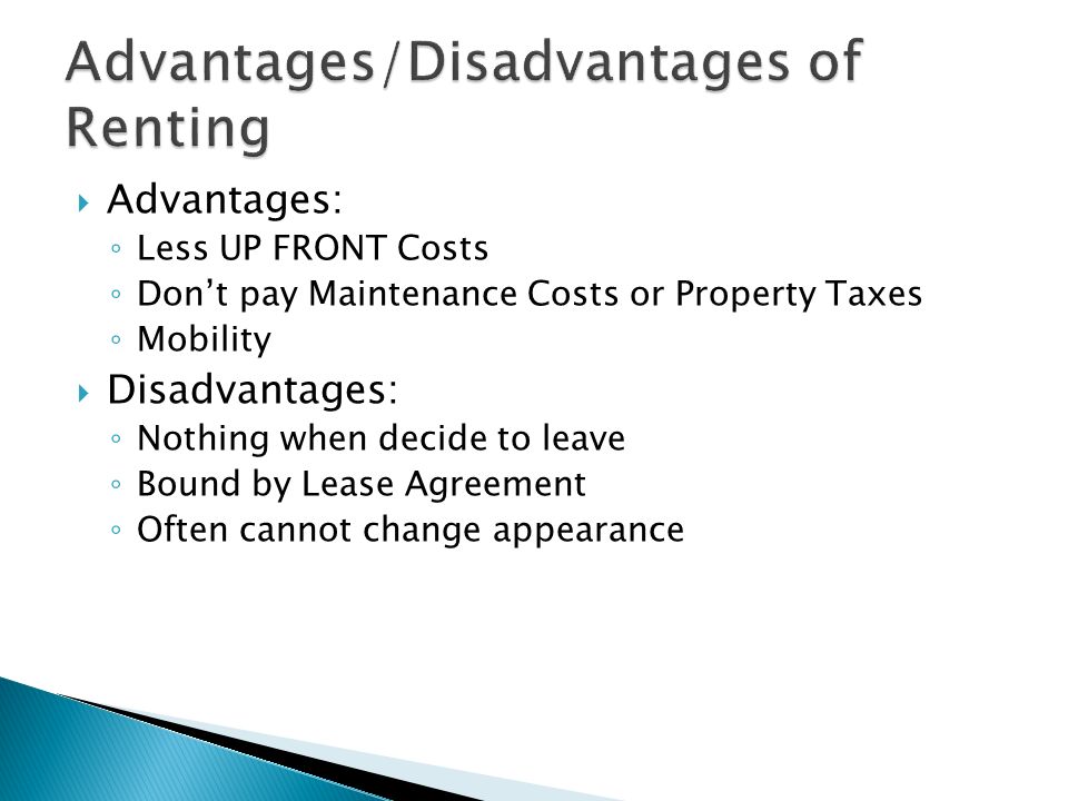  Advantages: ◦ Less UP FRONT Costs ◦ Don’t pay Maintenance Costs or Property Taxes ◦ Mobility  Disadvantages: ◦ Nothing when decide to leave ◦ Bound by Lease Agreement ◦ Often cannot change appearance