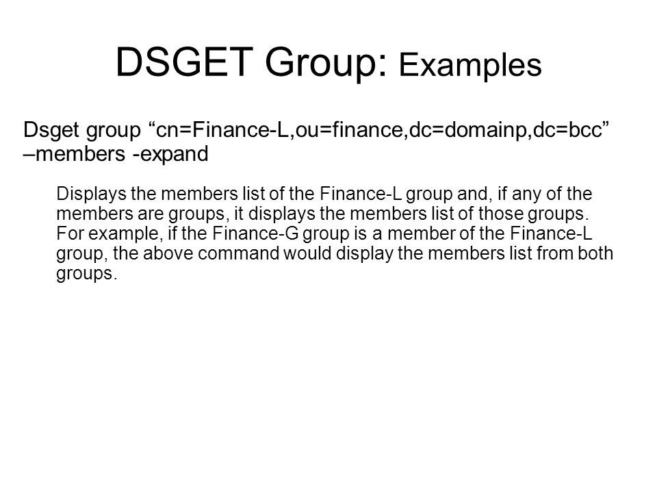 DSGET Group: Examples Dsget group cn=Finance-L,ou=finance,dc=domainp,dc=bcc –members -expand Displays the members list of the Finance-L group and, if any of the members are groups, it displays the members list of those groups.