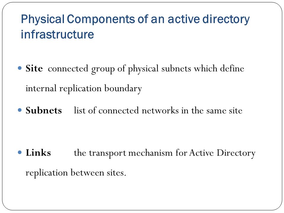 Physical Components of an active directory infrastructure Site connected group of physical subnets which define internal replication boundary Subnetslist of connected networks in the same site Linksthe transport mechanism for Active Directory replication between sites.