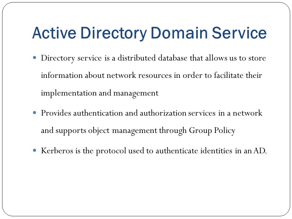 Active Directory Domain Service Directory service is a distributed database that allows us to store information about network resources in order to facilitate their implementation and management Provides authentication and authorization services in a network and supports object management through Group Policy Kerberos is the protocol used to authenticate identities in an AD.