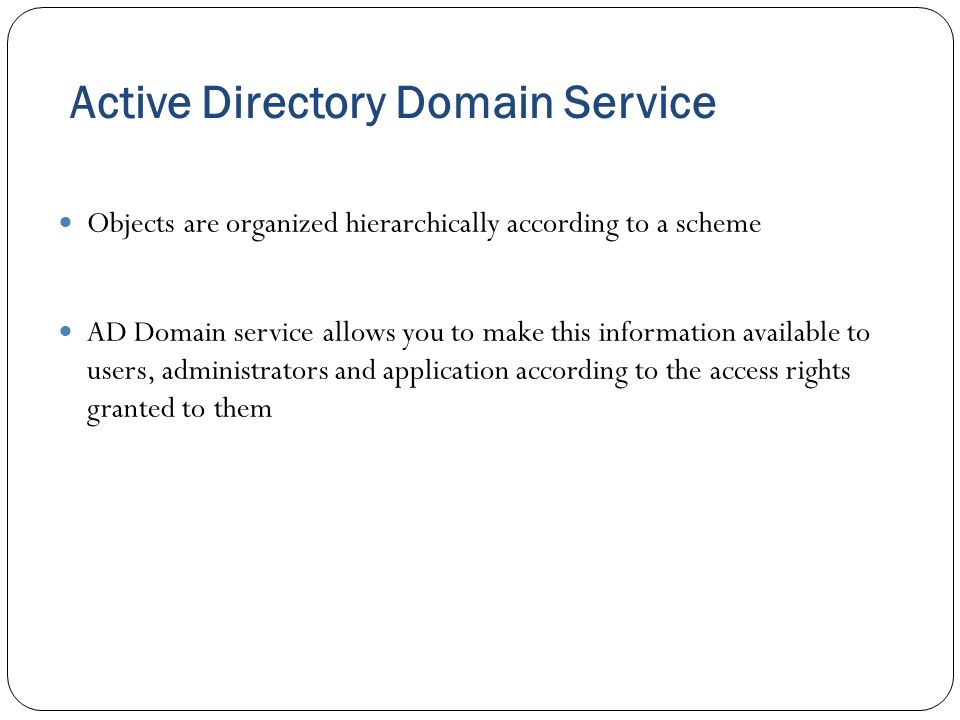 Active Directory Domain Service Objects are organized hierarchically according to a scheme AD Domain service allows you to make this information available to users, administrators and application according to the access rights granted to them