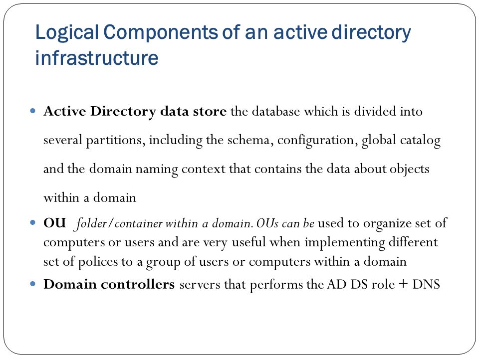 Logical Components of an active directory infrastructure Active Directory data store the database which is divided into several partitions, including the schema, configuration, global catalog and the domain naming context that contains the data about objects within a domain OUfolder/container within a domain.