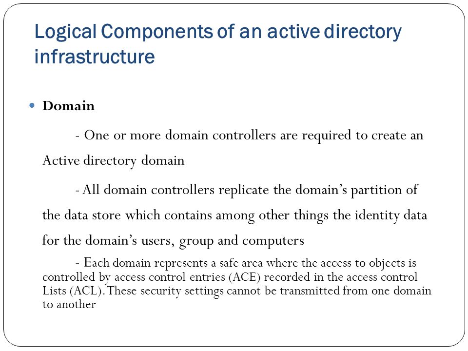 Logical Components of an active directory infrastructure Domain - One or more domain controllers are required to create an Active directory domain - All domain controllers replicate the domain’s partition of the data store which contains among other things the identity data for the domain’s users, group and computers - E ach domain represents a safe area where the access to objects is controlled by access control entries (ACE) recorded in the access control Lists (ACL).