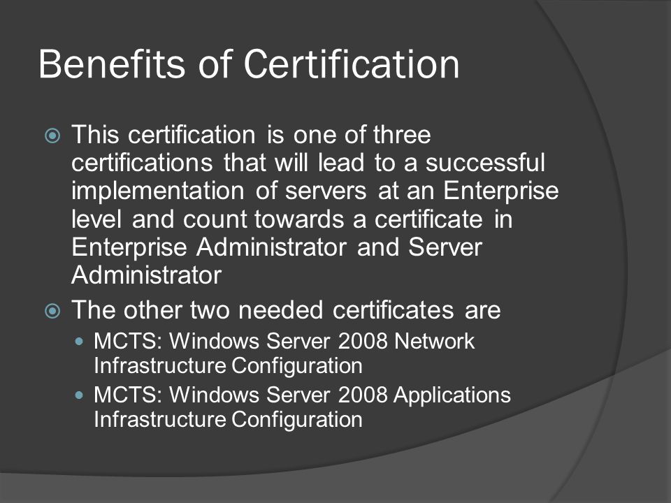 Benefits of Certification  This certification is one of three certifications that will lead to a successful implementation of servers at an Enterprise level and count towards a certificate in Enterprise Administrator and Server Administrator  The other two needed certificates are MCTS: Windows Server 2008 Network Infrastructure Configuration MCTS: Windows Server 2008 Applications Infrastructure Configuration