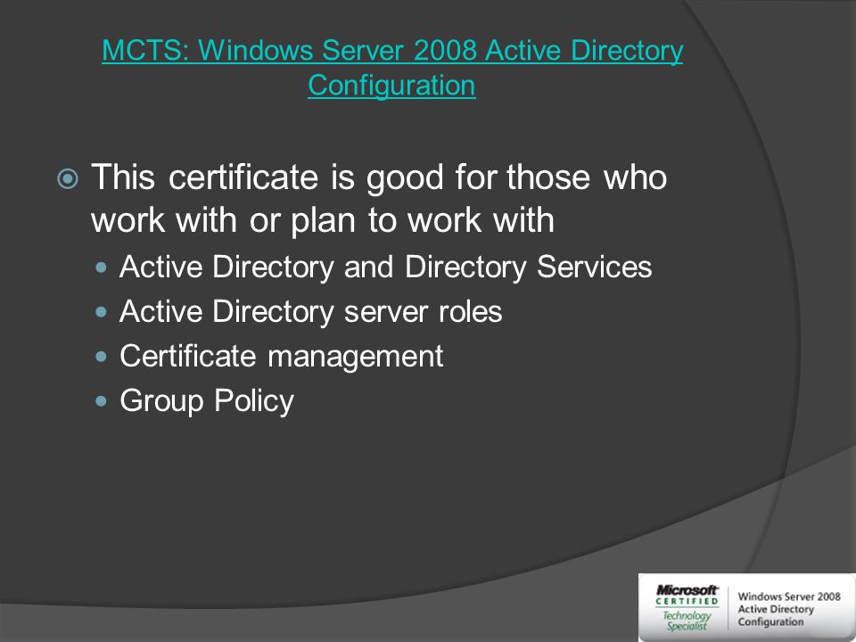 MCTS: Windows Server 2008 Active Directory Configuration  This certificate is good for those who work with or plan to work with Active Directory and Directory Services Active Directory server roles Certificate management Group Policy