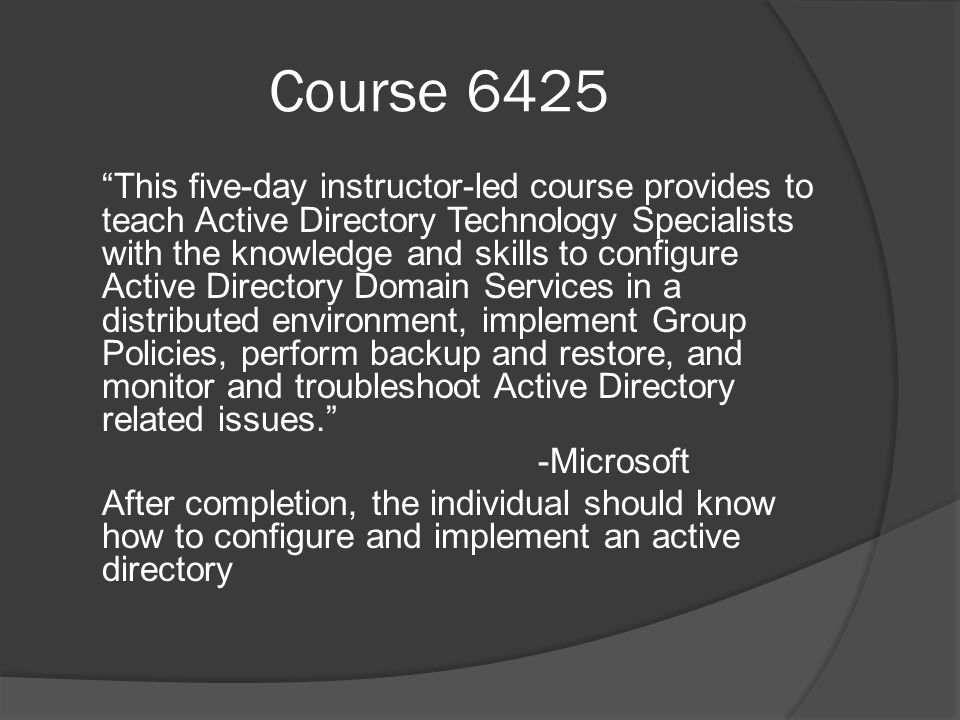 Course 6425 This five-day instructor-led course provides to teach Active Directory Technology Specialists with the knowledge and skills to configure Active Directory Domain Services in a distributed environment, implement Group Policies, perform backup and restore, and monitor and troubleshoot Active Directory related issues. -Microsoft After completion, the individual should know how to configure and implement an active directory
