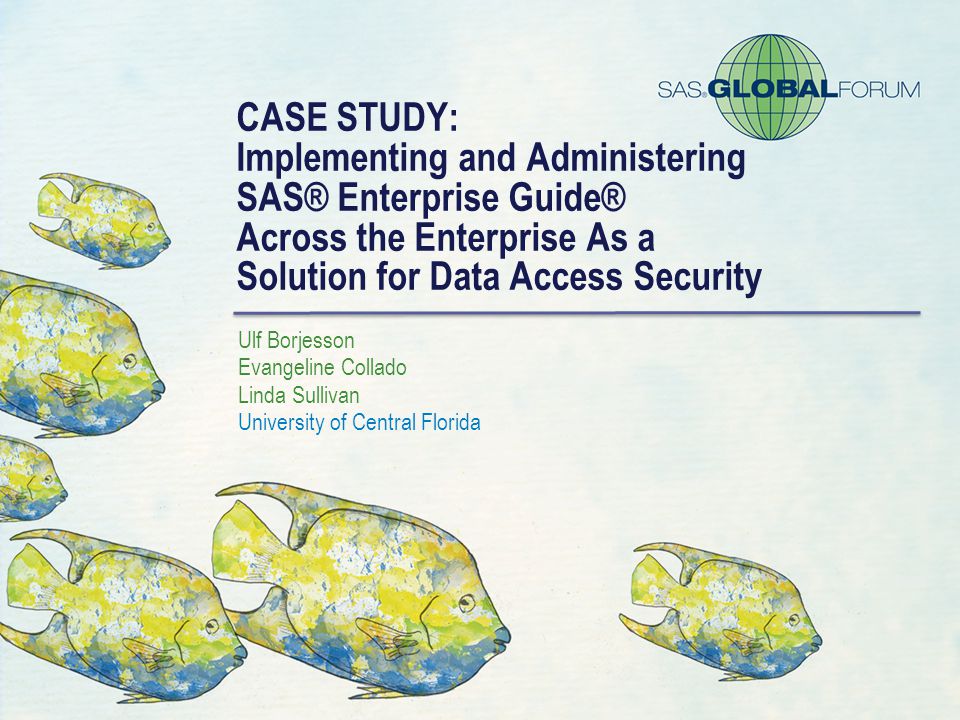 CASE STUDY: Implementing and Administering SAS® Enterprise Guide® Across the Enterprise As a Solution for Data Access Security Ulf Borjesson Evangeline Collado Linda Sullivan University of Central Florida
