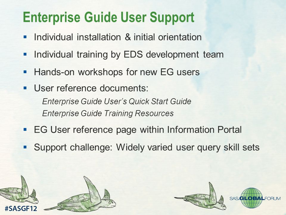 Enterprise Guide User Support  Individual installation & initial orientation  Individual training by EDS development team  Hands-on workshops for new EG users  User reference documents: Enterprise Guide User’s Quick Start Guide Enterprise Guide Training Resources  EG User reference page within Information Portal  Support challenge: Widely varied user query skill sets