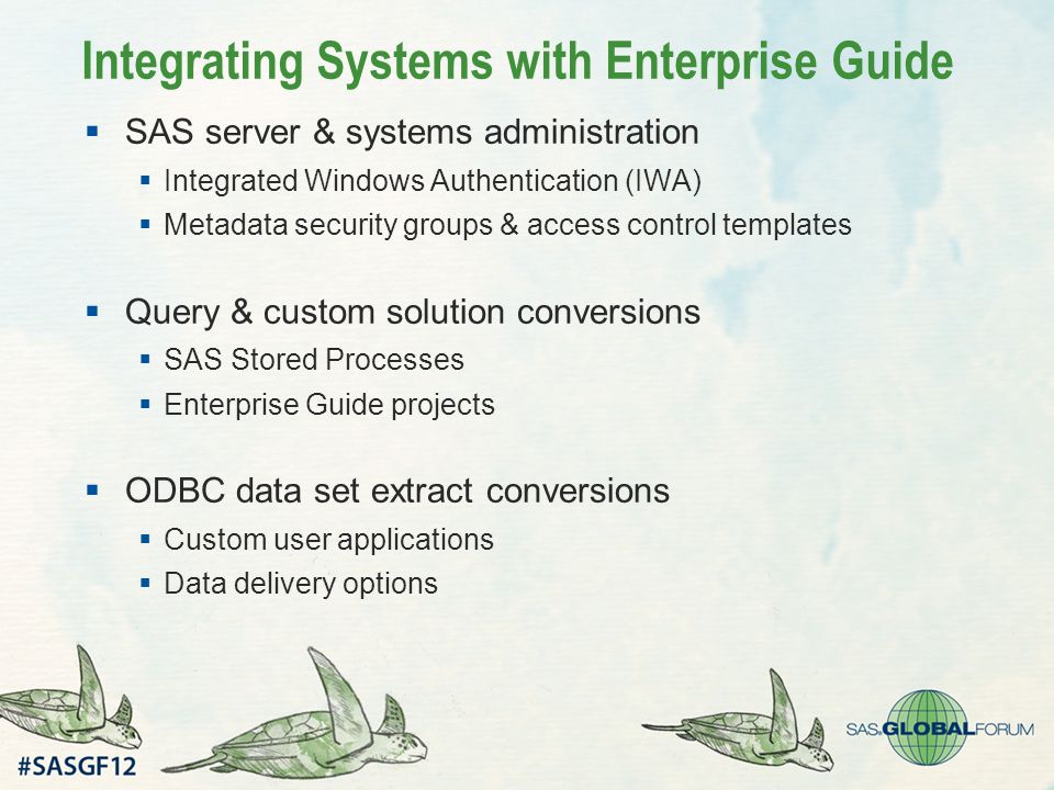 Integrating Systems with Enterprise Guide  SAS server & systems administration  Integrated Windows Authentication (IWA)  Metadata security groups & access control templates  Query & custom solution conversions  SAS Stored Processes  Enterprise Guide projects  ODBC data set extract conversions  Custom user applications  Data delivery options