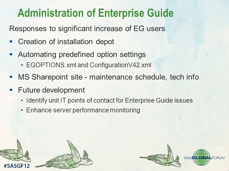 Administration of Enterprise Guide Responses to significant increase of EG users  Creation of installation depot  Automating predefined option settings EGOPTIONS.xml and ConfigurationV42.xml  MS Sharepoint site - maintenance schedule, tech info  Future development Identify unit IT points of contact for Enterprise Guide issues Enhance server performance monitoring