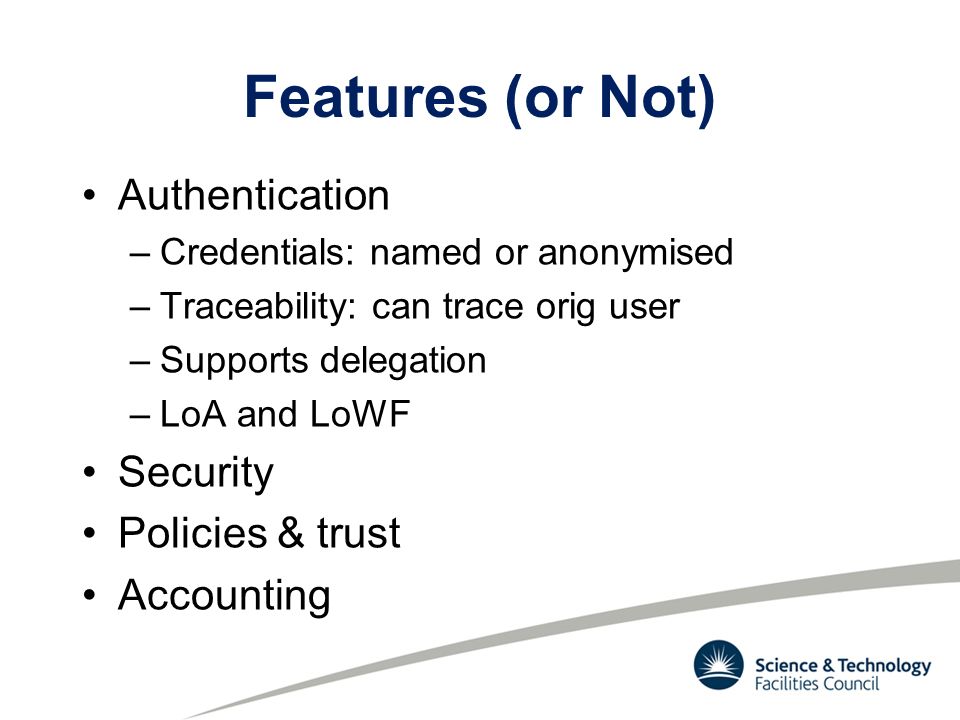 Features (or Not) Authentication –Credentials: named or anonymised –Traceability: can trace orig user –Supports delegation –LoA and LoWF Security Policies & trust Accounting
