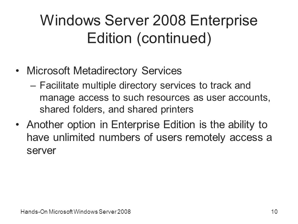 Hands-On Microsoft Windows Server Windows Server 2008 Enterprise Edition (continued) Microsoft Metadirectory Services –Facilitate multiple directory services to track and manage access to such resources as user accounts, shared folders, and shared printers Another option in Enterprise Edition is the ability to have unlimited numbers of users remotely access a server