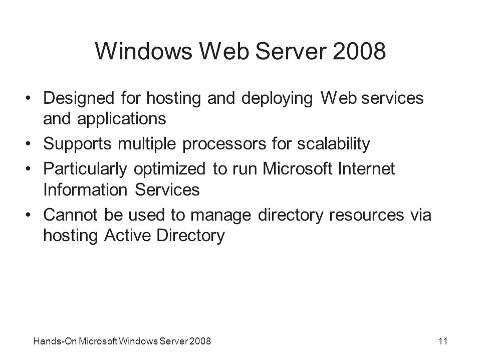 Hands-On Microsoft Windows Server Windows Web Server 2008 Designed for hosting and deploying Web services and applications Supports multiple processors for scalability Particularly optimized to run Microsoft Internet Information Services Cannot be used to manage directory resources via hosting Active Directory