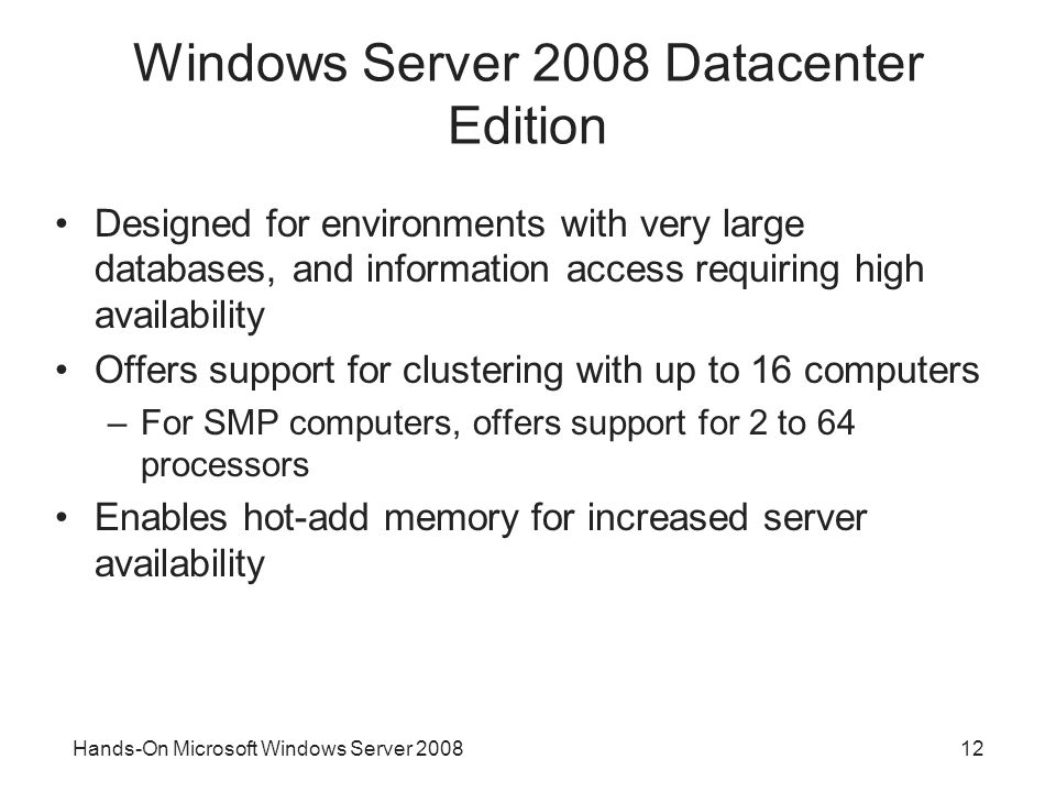 Hands-On Microsoft Windows Server Windows Server 2008 Datacenter Edition Designed for environments with very large databases, and information access requiring high availability Offers support for clustering with up to 16 computers –For SMP computers, offers support for 2 to 64 processors Enables hot-add memory for increased server availability