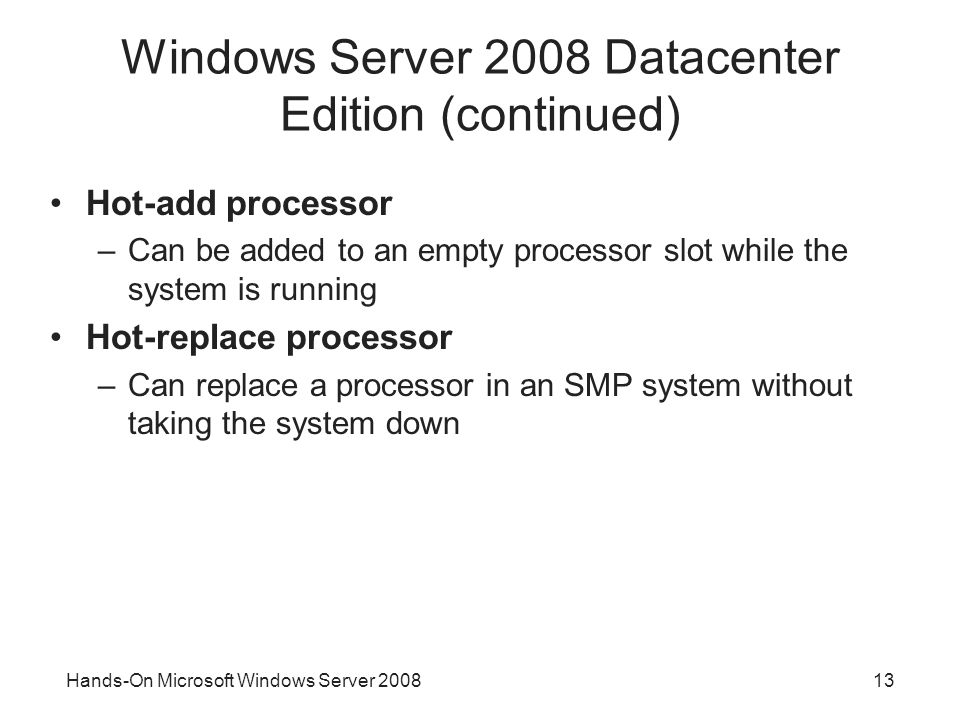 Hands-On Microsoft Windows Server Windows Server 2008 Datacenter Edition (continued) Hot-add processor –Can be added to an empty processor slot while the system is running Hot-replace processor –Can replace a processor in an SMP system without taking the system down