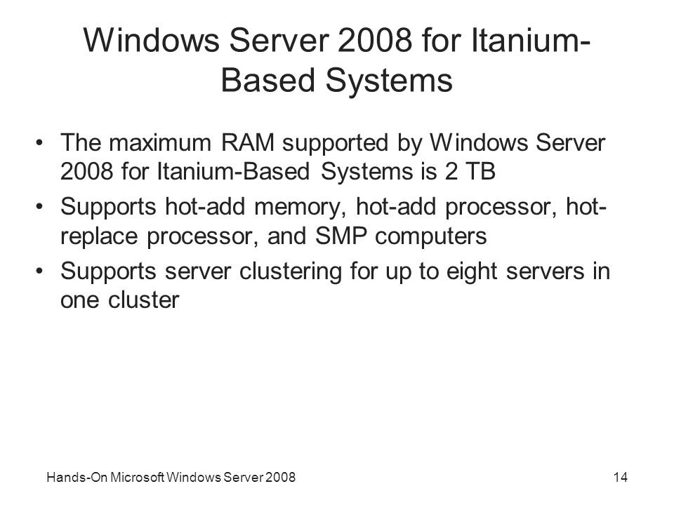Hands-On Microsoft Windows Server Windows Server 2008 for Itanium- Based Systems The maximum RAM supported by Windows Server 2008 for Itanium-Based Systems is 2 TB Supports hot-add memory, hot-add processor, hot- replace processor, and SMP computers Supports server clustering for up to eight servers in one cluster