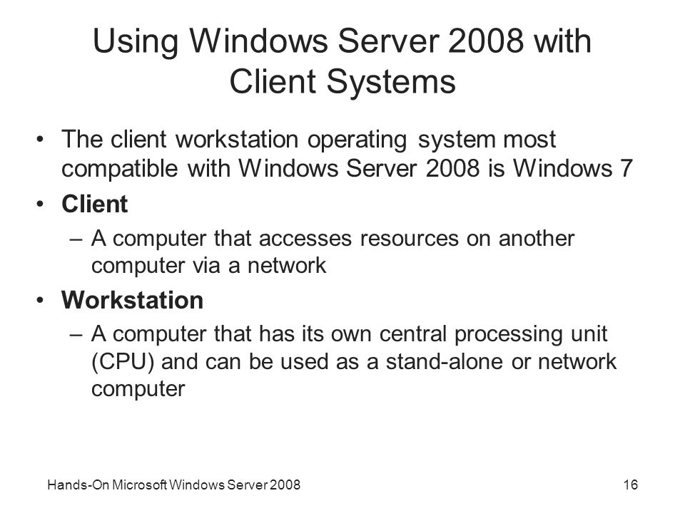 Hands-On Microsoft Windows Server Using Windows Server 2008 with Client Systems The client workstation operating system most compatible with Windows Server 2008 is Windows 7 Client –A computer that accesses resources on another computer via a network Workstation –A computer that has its own central processing unit (CPU) and can be used as a stand-alone or network computer
