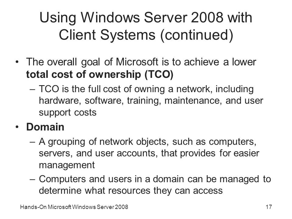 Hands-On Microsoft Windows Server Using Windows Server 2008 with Client Systems (continued) The overall goal of Microsoft is to achieve a lower total cost of ownership (TCO) –TCO is the full cost of owning a network, including hardware, software, training, maintenance, and user support costs Domain –A grouping of network objects, such as computers, servers, and user accounts, that provides for easier management –Computers and users in a domain can be managed to determine what resources they can access